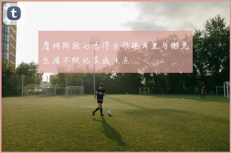 詹姆斯抢七总得分领跑库里与獭兔生涯不败记录成焦点