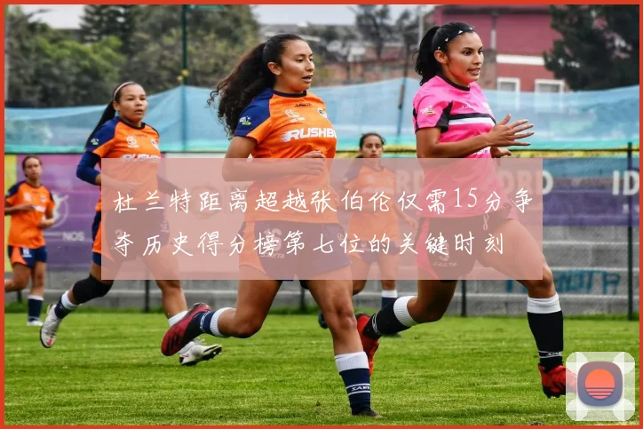 杜兰特距离超越张伯伦仅需15分争夺历史得分榜第七位的关键时刻