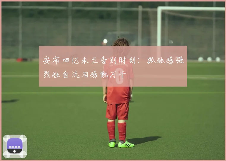 安布回忆米兰告别时刻：孤独感强烈独自流泪感慨万千
