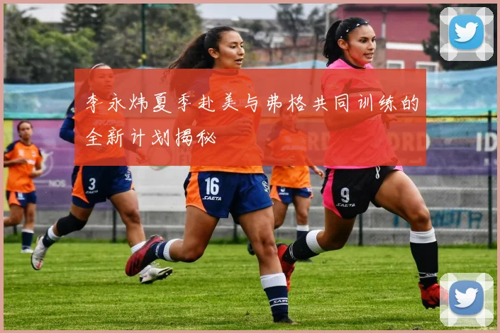 李永炜夏季赴美与弗格共同训练的全新计划揭秘