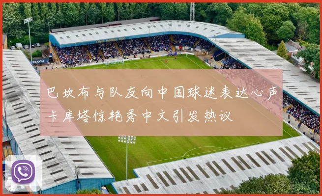 巴坎布与队友向中国球迷表达心声卡库塔惊艳秀中文引发热议