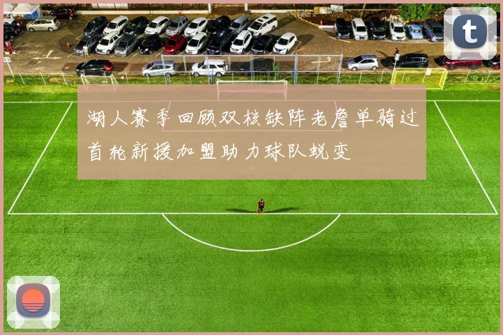 湖人赛季回顾双核缺阵老詹单骑过首轮新援加盟助力球队蜕变