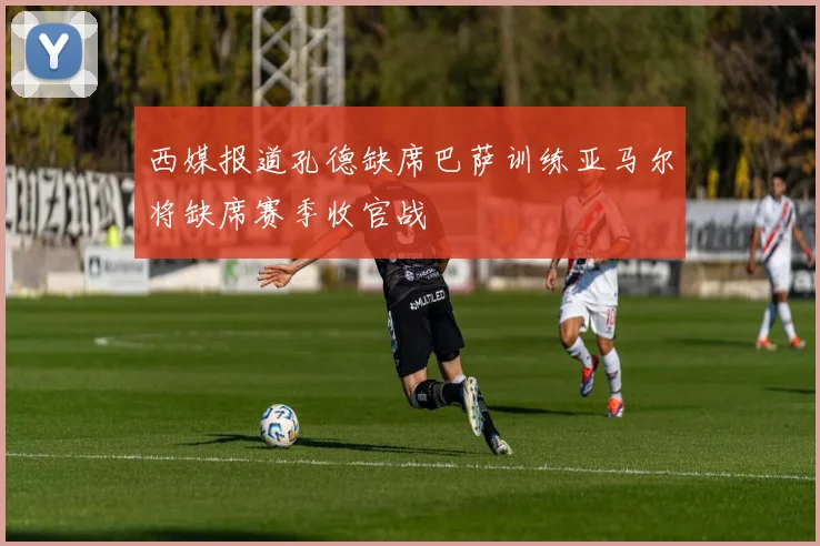 西媒报道孔德缺席巴萨训练亚马尔将缺席赛季收官战