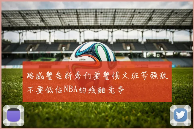 路威警告新秀们要警惕文班等强敌不要低估NBA的残酷竞争