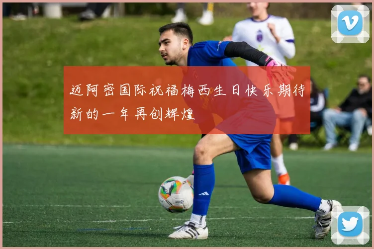 迈阿密国际祝福梅西生日快乐期待新的一年再创辉煌
