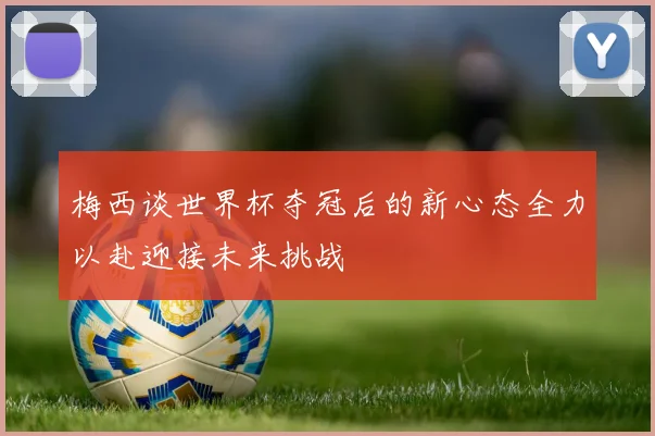 梅西谈世界杯夺冠后的新心态全力以赴迎接未来挑战