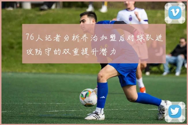 76人记者分析乔治加盟后对球队进攻防守的双重提升潜力