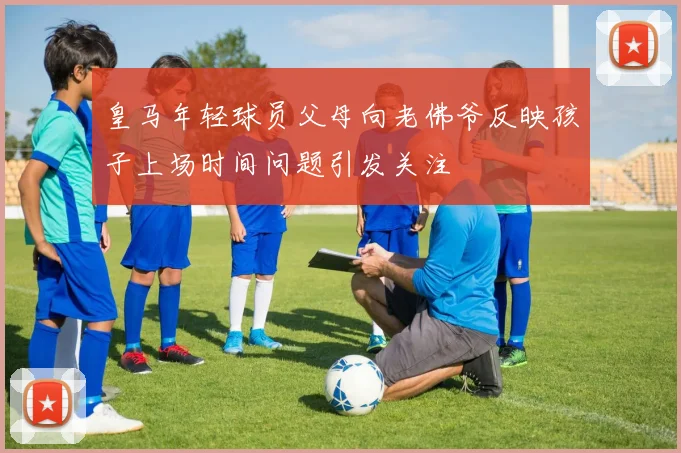 皇马年轻球员父母向老佛爷反映孩子上场时间问题引发关注