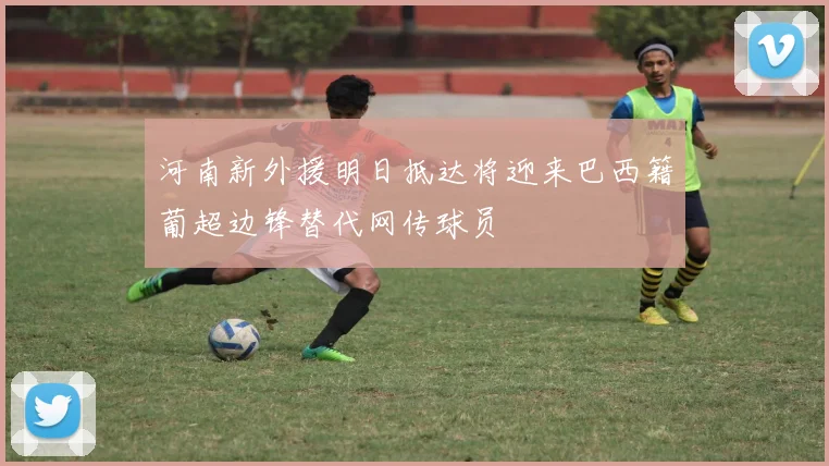 河南新外援明日抵达将迎来巴西籍葡超边锋替代网传球员