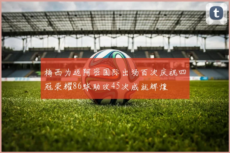 梅西为迈阿密国际出场百次庆祝四冠荣耀86球助攻45次成就辉煌
