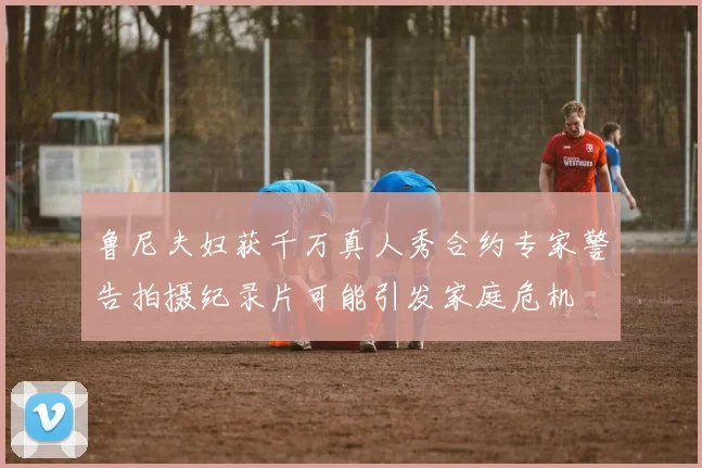 鲁尼夫妇获千万真人秀合约专家警告拍摄纪录片可能引发家庭危机