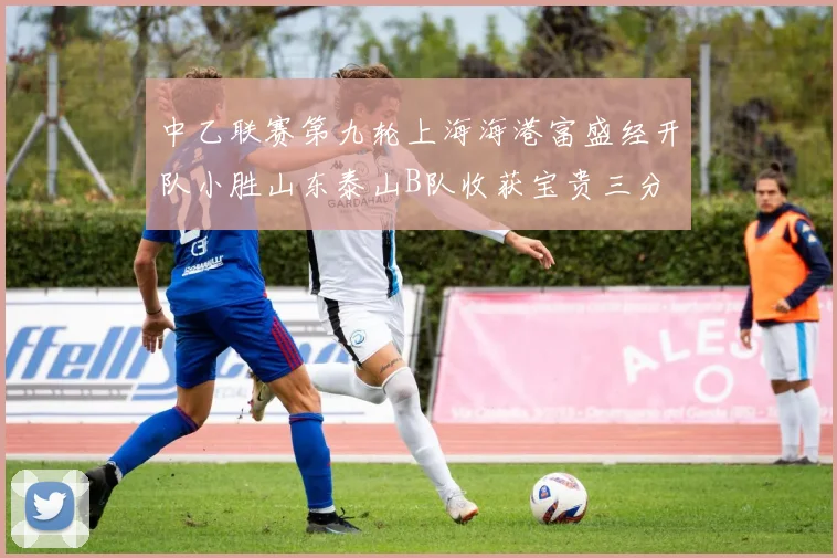 中乙联赛第九轮上海海港富盛经开队小胜山东泰山B队收获宝贵三分
