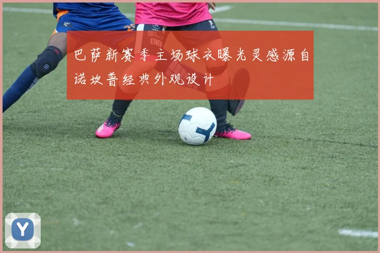 巴萨新赛季主场球衣曝光灵感源自诺坎普经典外观设计