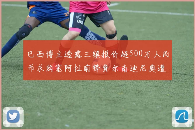 巴西博主透露三镇报价超500万人民币求购塞阿拉前锋费尔南迪尼奥遭拒绝