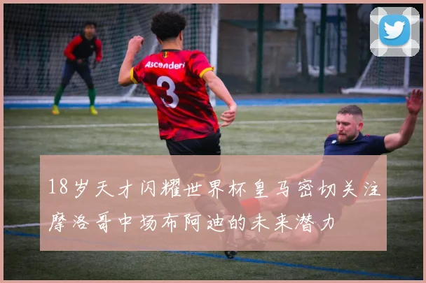 18岁天才闪耀世界杯皇马密切关注摩洛哥中场布阿迪的未来潜力