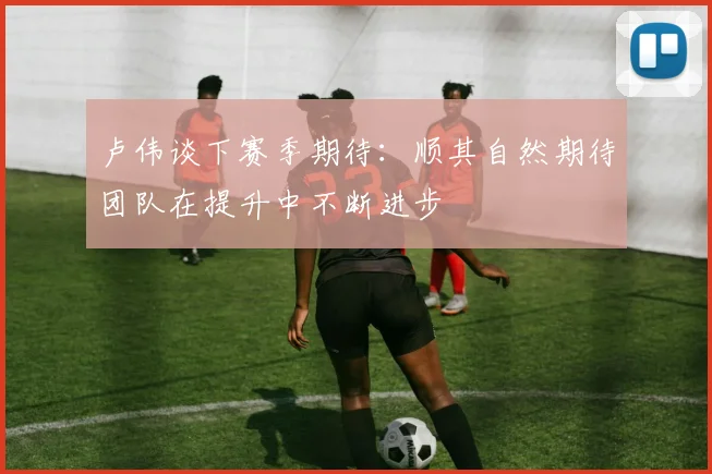 卢伟谈下赛季期待：顺其自然期待团队在提升中不断进步