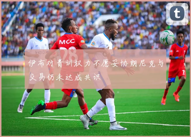 伊布对青训权力不愿妥协朗尼克与交易仍未达成共识