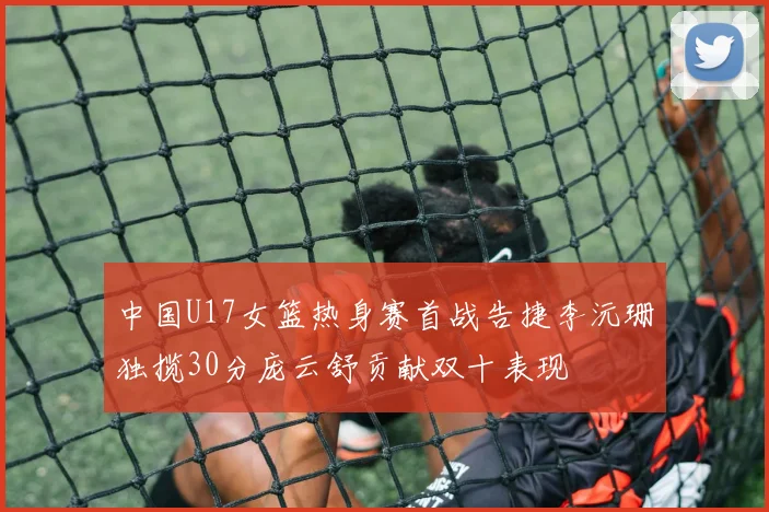 中国U17女篮热身赛首战告捷李沅珊独揽30分庞云舒贡献双十表现
