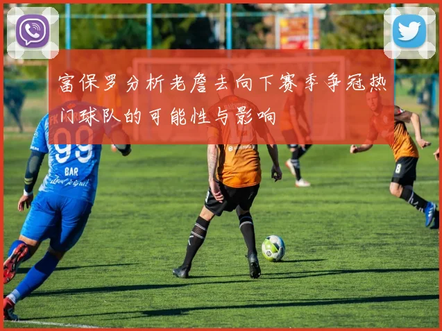 富保罗分析老詹去向下赛季争冠热门球队的可能性与影响
