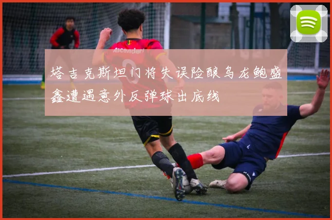 塔吉克斯坦门将失误险酿乌龙鲍盛鑫遭遇意外反弹球出底线